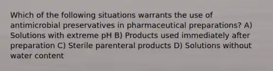 Which of the following situations warrants the use of antimicrobial preservatives in pharmaceutical preparations? A) Solutions with extreme pH B) Products used immediately after preparation C) Sterile parenteral products D) Solutions without water content