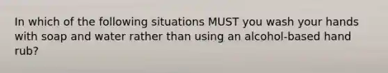 In which of the following situations MUST you wash your hands with soap and water rather than using an alcohol-based hand rub?