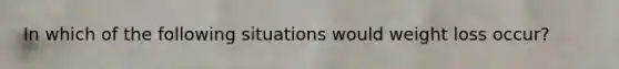 In which of the following situations would weight loss occur?