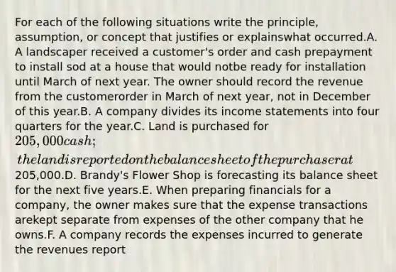 For each of the following situations write the principle, assumption, or concept that justifies or explainswhat occurred.A. A landscaper received a customer's order and cash prepayment to install sod at a house that would notbe ready for installation until March of next year. The owner should record the revenue from the customerorder in March of next year, not in December of this year.B. A company divides its income statements into four quarters for the year.C. Land is purchased for 205,000 cash; the land is reported on the balance sheet of the purchaser at205,000.D. Brandy's Flower Shop is forecasting its balance sheet for the next five years.E. When preparing financials for a company, the owner makes sure that the expense transactions arekept separate from expenses of the other company that he owns.F. A company records the expenses incurred to generate the revenues report