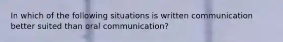 In which of the following situations is written communication better suited than oral communication?