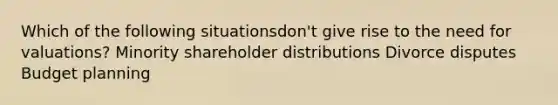 Which of the following situationsdon't give rise to the need for valuations? Minority shareholder distributions Divorce disputes Budget planning