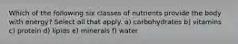 Which of the following six classes of nutrients provide the body with energy? Select all that apply. a) carbohydrates b) vitamins c) protein d) lipids e) minerals f) water
