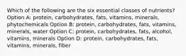 Which of the following are the six essential classes of nutrients? Option A: protein, carbohydrates, fats, vitamins, minerals, phytochemicals Option B: protein, carbohydrates, fats, vitamins, minerals, water Option C: protein, carbohydrates, fats, alcohol, vitamins, minerals Option D: protein, carbohydrates, fats, vitamins, minerals, fiber