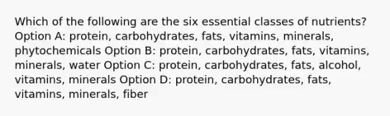 Which of the following are the six essential classes of nutrients? Option A: protein, carbohydrates, fats, vitamins, minerals, phytochemicals Option B: protein, carbohydrates, fats, vitamins, minerals, water Option C: protein, carbohydrates, fats, alcohol, vitamins, minerals Option D: protein, carbohydrates, fats, vitamins, minerals, fiber