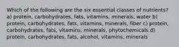 Which of the following are the six essential classes of nutrients? a) protein, carbohydrates, fats, vitamins, minerals, water b) protein, carbohydrates, fats, vitamins, minerals, fiber c) protein, carbohydrates, fats, vitamins, minerals, phytochemicals d) protein, carbohydrates, fats, alcohol, vitamins, minerals