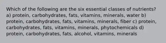 Which of the following are the six essential classes of nutrients? a) protein, carbohydrates, fats, vitamins, minerals, water b) protein, carbohydrates, fats, vitamins, minerals, fiber c) protein, carbohydrates, fats, vitamins, minerals, phytochemicals d) protein, carbohydrates, fats, alcohol, vitamins, minerals