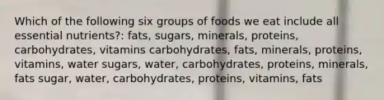 Which of the following six groups of foods we eat include all essential nutrients?: fats, sugars, minerals, proteins, carbohydrates, vitamins carbohydrates, fats, minerals, proteins, vitamins, water sugars, water, carbohydrates, proteins, minerals, fats sugar, water, carbohydrates, proteins, vitamins, fats