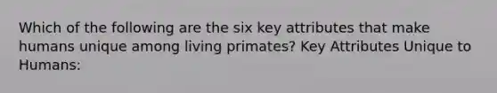 Which of the following are the six key attributes that make humans unique among living primates? Key Attributes Unique to Humans: