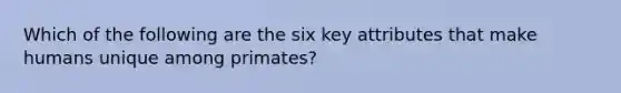 Which of the following are the six key attributes that make humans unique among primates?