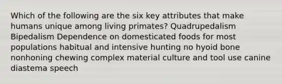 Which of the following are the six key attributes that make humans unique among living primates? Quadrupedalism Bipedalism Dependence on domesticated foods for most populations habitual and intensive hunting no hyoid bone nonhoning chewing complex material culture and tool use canine diastema speech