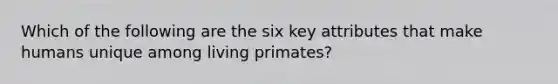 Which of the following are the six key attributes that make humans unique among living primates?