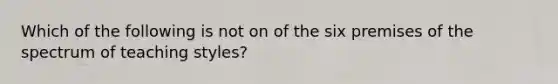 Which of the following is not on of the six premises of the spectrum of teaching styles?