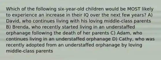 Which of the following six-year-old children would be MOST likely to experience an increase in their IQ over the next few years? A) David, who continues living with his loving middle-class parents B) Brenda, who recently started living in an understaffed orphanage following the death of her parents C) Adam, who continues living in an understaffed orphanage D) Cathy, who was recently adopted from an understaffed orphanage by loving middle-class parents