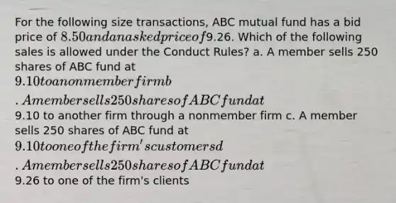 For the following size transactions, ABC mutual fund has a bid price of 8.50 and an asked price of9.26. Which of the following sales is allowed under the Conduct Rules? a. A member sells 250 shares of ABC fund at 9.10 to a nonmember firm b. A member sells 250 shares of ABC fund at9.10 to another firm through a nonmember firm c. A member sells 250 shares of ABC fund at 9.10 to one of the firm's customers d. A member sells 250 shares of ABC fund at9.26 to one of the firm's clients