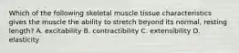 Which of the following skeletal muscle tissue characteristics gives the muscle the ability to stretch beyond its normal, resting length? A. excitability B. contractibility C. extensibility D. elasticity