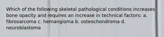 Which of the following skeletal pathological conditions increases bone opacity and requires an increase in technical factors: a. fibrosarcoma c. hemangioma b. osteochondroma d. neuroblastoma