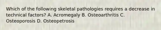 Which of the following skeletal pathologies requires a decrease in technical factors? A. Acromegaly B. Osteoarthritis C. Osteoporosis D. Osteopetrosis