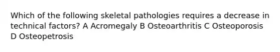 Which of the following skeletal pathologies requires a decrease in technical factors? A Acromegaly B Osteoarthritis C Osteoporosis D Osteopetrosis