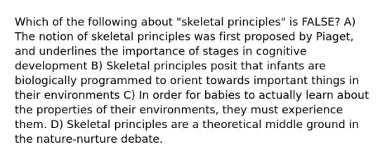 Which of the following about "skeletal principles" is FALSE? A) The notion of skeletal principles was first proposed by Piaget, and underlines the importance of stages in cognitive development B) Skeletal principles posit that infants are biologically programmed to orient towards important things in their environments C) In order for babies to actually learn about the properties of their environments, they must experience them. D) Skeletal principles are a theoretical middle ground in the nature-nurture debate.