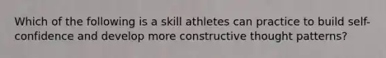 Which of the following is a skill athletes can practice to build self-confidence and develop more constructive thought patterns?