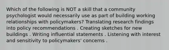 Which of the following is NOT a skill that a community psychologist would necessarily use as part of building working relationships with policymakers? Translating research findings into policy recommendations . Creating sketches for new buildings . Writing influential statements . Listening with interest and sensitivity to policymakers' concerns .