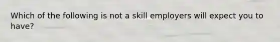 Which of the following is not a skill employers will expect you to have?