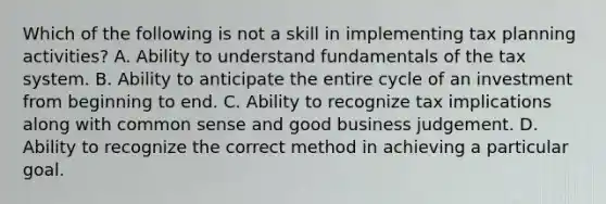 Which of the following is not a skill in implementing tax planning activities? A. Ability to understand fundamentals of the tax system. B. Ability to anticipate the entire cycle of an investment from beginning to end. C. Ability to recognize tax implications along with common sense and good business judgement. D. Ability to recognize the correct method in achieving a particular goal.