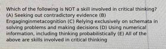 Which of the following is NOT a skill involved in critical thinking? (A) Seeking out contradictory evidence (B) Engaginginmetacognition (C) Relying exclusively on schemata in solving problems and making decisions (D) Using numerical information, including thinking probabilistically (E) All of the above are skills involved in critical thinking