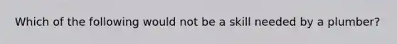 Which of the following would not be a skill needed by a plumber?