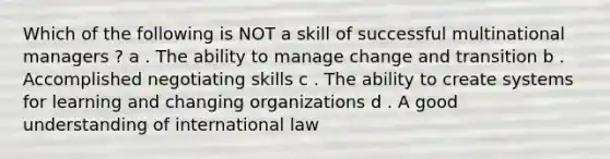 Which of the following is NOT a skill of successful multinational managers ? a . The ability to manage change and transition b . Accomplished negotiating skills с . The ability to create systems for learning and changing organizations d . A good understanding of international law