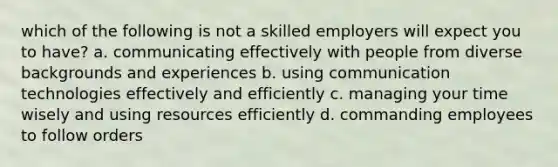 which of the following is not a skilled employers will expect you to have? a. communicating effectively with people from diverse backgrounds and experiences b. using communication technologies effectively and efficiently c. managing your time wisely and using resources efficiently d. commanding employees to follow orders