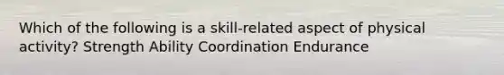 Which of the following is a skill-related aspect of physical activity? Strength Ability Coordination Endurance