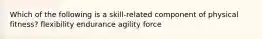 Which of the following is a skill-related component of physical fitness? flexibility endurance agility force