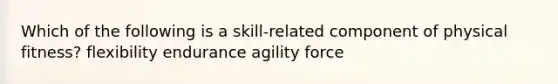 Which of the following is a skill-related component of physical fitness? flexibility endurance agility force