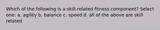 Which of the following is a skill-related fitness component? Select one: a. agility b. balance c. speed d. all of the above are skill related