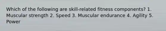 Which of the following are skill-related fitness components? 1. Muscular strength 2. Speed 3. Muscular endurance 4. Agility 5. Power