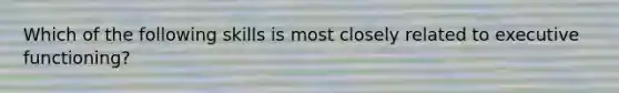 Which of the following skills is most closely related to executive functioning?
