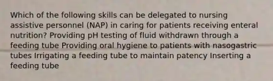 Which of the following skills can be delegated to nursing assistive personnel (NAP) in caring for patients receiving enteral nutrition? Providing pH testing of fluid withdrawn through a feeding tube Providing oral hygiene to patients with nasogastric tubes Irrigating a feeding tube to maintain patency Inserting a feeding tube