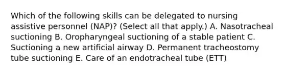 Which of the following skills can be delegated to nursing assistive personnel (NAP)? (Select all that apply.) A. Nasotracheal suctioning B. Oropharyngeal suctioning of a stable patient C. Suctioning a new artificial airway D. Permanent tracheostomy tube suctioning E. Care of an endotracheal tube (ETT)