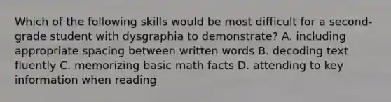 Which of the following skills would be most difficult for a second-grade student with dysgraphia to demonstrate? A. including appropriate spacing between written words B. decoding text fluently C. memorizing basic math facts D. attending to key information when reading