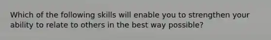 Which of the following skills will enable you to strengthen your ability to relate to others in the best way possible?