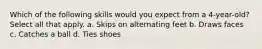 Which of the following skills would you expect from a 4-year-old? Select all that apply. a. Skips on alternating feet b. Draws faces c. Catches a ball d. Ties shoes