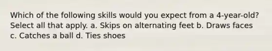 Which of the following skills would you expect from a 4-year-old? Select all that apply. a. Skips on alternating feet b. Draws faces c. Catches a ball d. Ties shoes