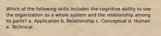 Which of the following skills includes the cognitive ability to see the organization as a whole system and the relationship among its parts? a. Application b. Relationship c. Conceptual d. Human e. Technical