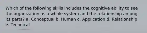 Which of the following skills includes the cognitive ability to see the organization as a whole system and the relationship among its parts? a. Conceptual b. Human c. Application d. Relationship e. Technical