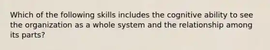 Which of the following skills includes the cognitive ability to see the organization as a whole system and the relationship among its parts?