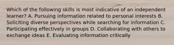 Which of the following skills is most indicative of an independent learner? A. Pursuing information related to personal interests B. Soliciting diverse perspectives while searching for information C. Participating effectively in groups D. Collaborating with others to exchange ideas E. Evaluating information critically