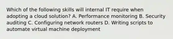 Which of the following skills will internal IT require when adopting a cloud solution? A. Performance monitoring B. Security auditing C. Configuring network routers D. Writing scripts to automate virtual machine deployment