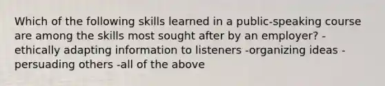 Which of the following skills learned in a public-speaking course are among the skills most sought after by an employer? -ethically adapting information to listeners -organizing ideas -persuading others -all of the above